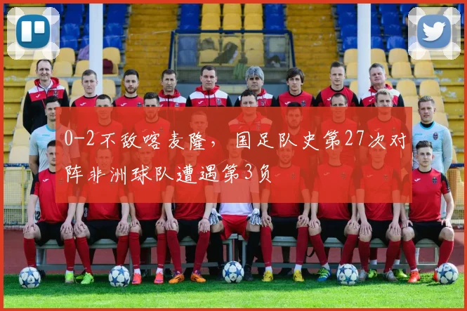 0-2不敌喀麦隆，国足队史第27次对阵非洲球队遭遇第3负