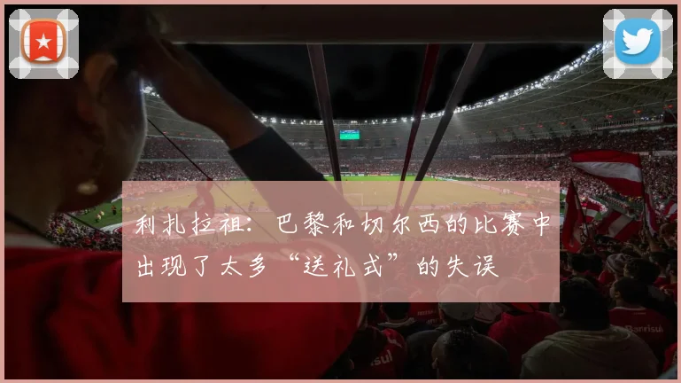利扎拉祖：巴黎和切尔西的比赛中出现了太多“送礼式”的失误