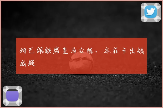 姆巴佩缺席皇马合练，本菲卡出战成疑