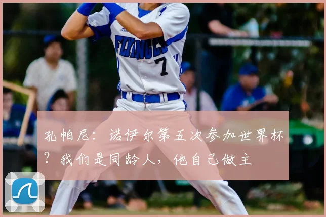 孔帕尼：诺伊尔第五次参加世界杯？我们是同龄人，他自己做主