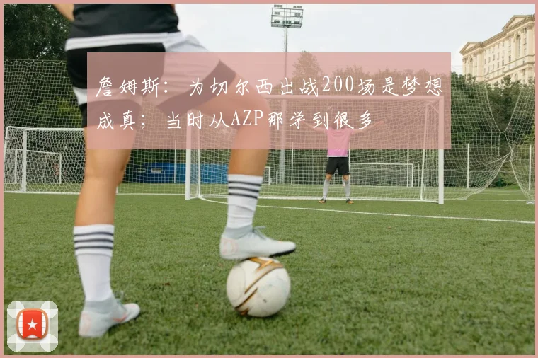 詹姆斯：为切尔西出战200场是梦想成真；当时从AZP那学到很多