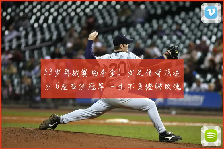 53岁再战赛场夺金！女足传奇范运杰 6座亚洲冠军 一生不负铿锵玫瑰