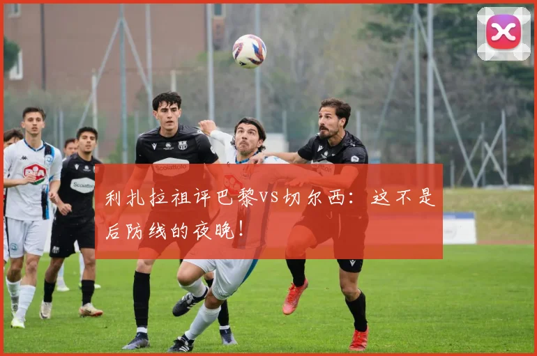 利扎拉祖评巴黎vs切尔西：这不是后防线的夜晚！