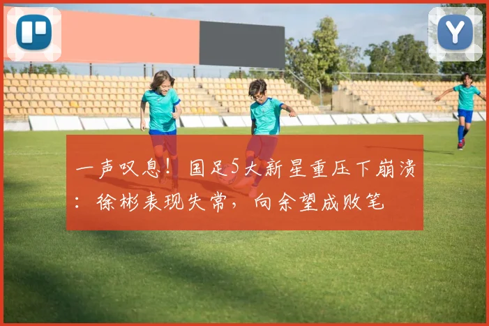 一声叹息！国足5大新星重压下崩溃：徐彬表现失常，向余望成败笔