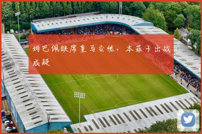 姆巴佩缺席皇马合练，本菲卡出战成疑